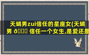 天蝎男zui
信任的星座女(天蝎男 🍀 信任一个女生,是爱还是朋友)